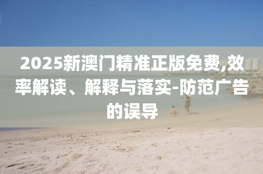 2025新澳门精准正版免费,效率解读、解释与落实-防范广告的误导