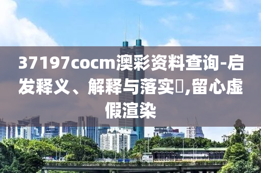 37197cocm澳彩资料查询-启发释义、解释与落实?,留心虚假渲染
