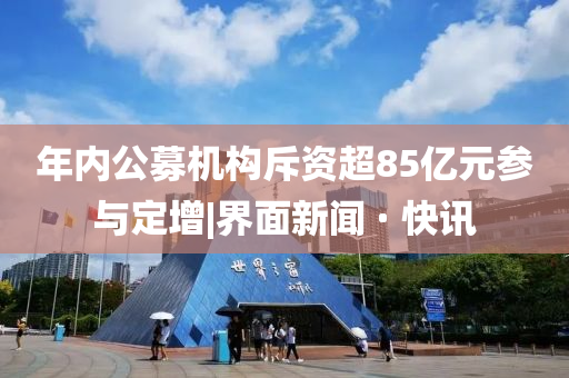 年内公募机构斥资超85亿元参与定增|界面新闻 · 快讯