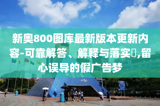新奥800图库最新版本更新内容-可靠解答、解释与落实?,留心误导的假广告梦
