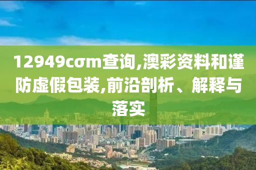 12949cσm查询,澳彩资料和谨防虚假包装,前沿剖析、解释与落实