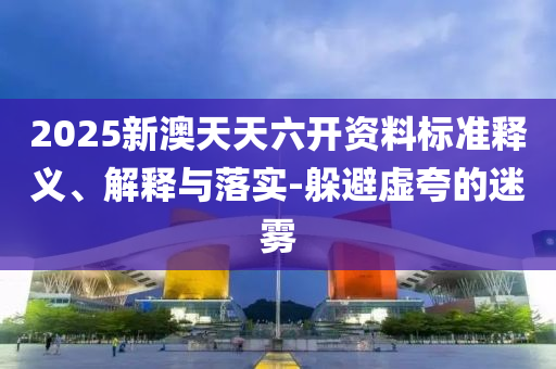 2025新澳天天六开资料标准释义、解释与落实-躲避虚夸的迷雾