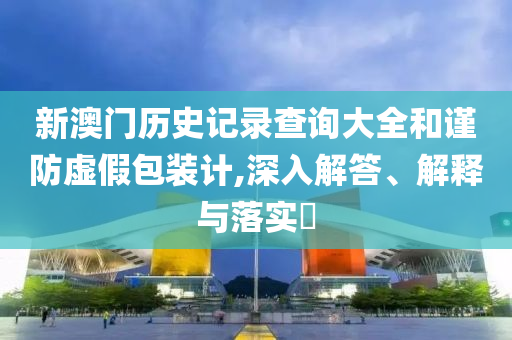 新澳门历史记录查询大全和谨防虚假包装计,深入解答、解释与落实?