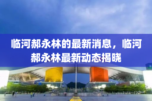 临河郝永林的最新消息，临河郝永林最新动态揭晓