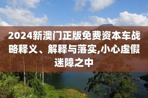 2024新澳门正版免费资本车战略释义、解释与落实,小心虚假迷障之中