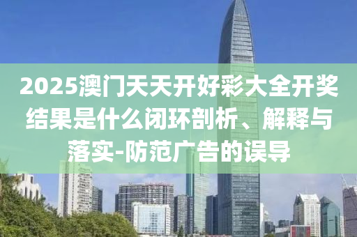 2025澳门天天开好彩大全开奖结果是什么闭环剖析、解释与落实-防范广告的误导