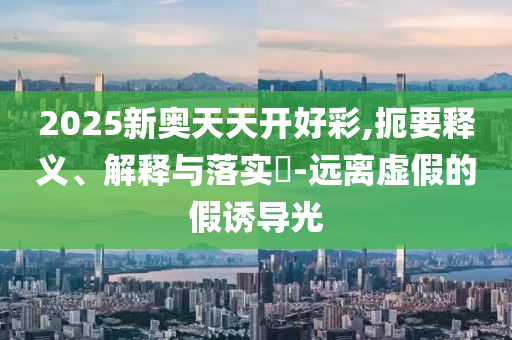 2025新奥天天开好彩,扼要释义、解释与落实?-远离虚假的假诱导光
