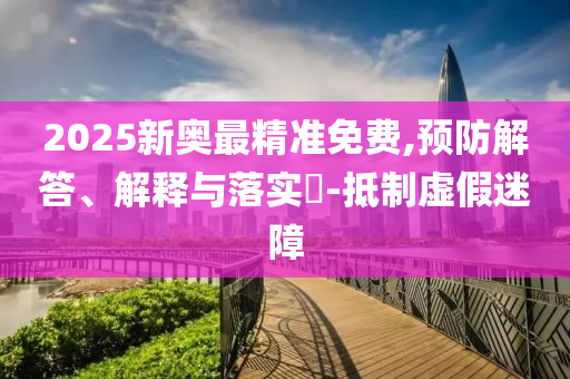 2025新奥最精准免费,预防解答、解释与落实?-抵制虚假迷障