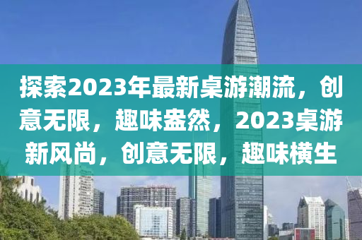 探索2023年最新桌游潮流，创意无限，趣味盎然，2023桌游新风尚，创意无限，趣味横生