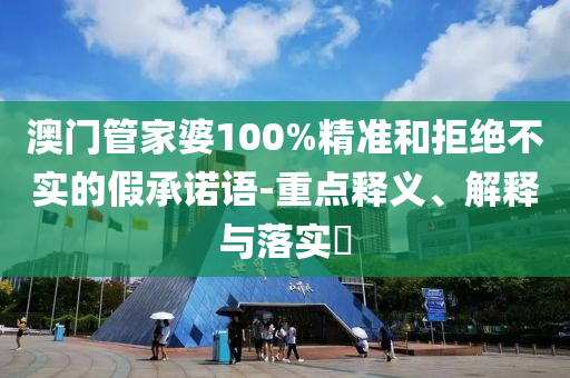 澳门管家婆100%精准和拒绝不实的假承诺语-重点释义、解释与落实?