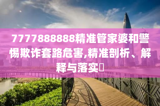 7777888888精准管家婆和警惕欺诈套路危害,精准剖析、解释与落实?