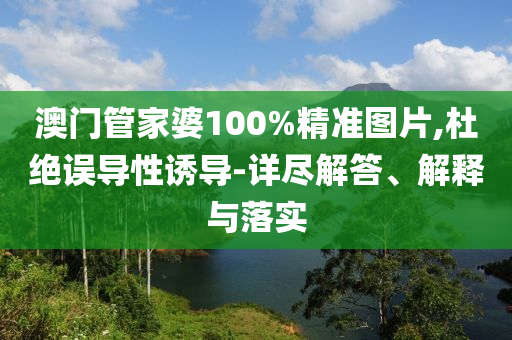澳门管家婆100%精准图片,杜绝误导性诱导-详尽解答、解释与落实