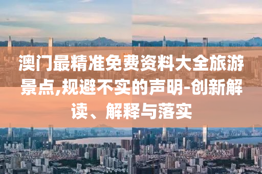 澳门最精准免费资料大全旅游景点,规避不实的声明-创新解读、解释与落实
