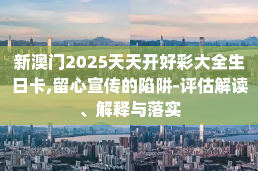 新澳门2025天天开好彩大全生日卡,留心宣传的陷阱-评估解读、解释与落实