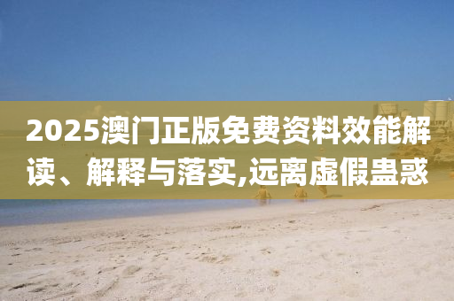 2025澳门正版免费资料效能解读、解释与落实,远离虚假蛊惑