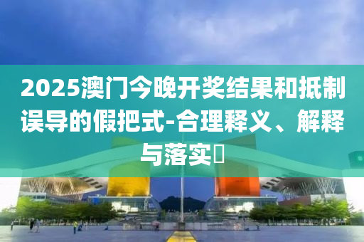 2025澳门今晚开奖结果和抵制误导的假把式-合理释义、解释与落实?