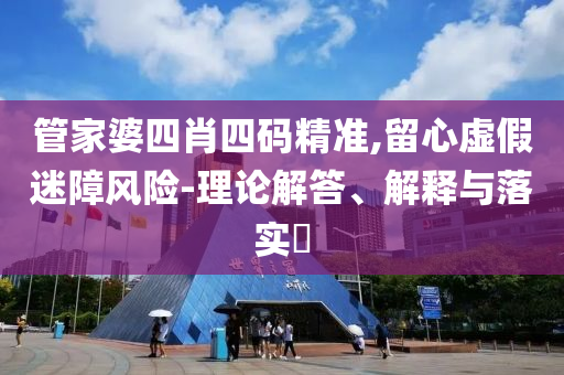 管家婆四肖四码精准,留心虚假迷障风险-理论解答、解释与落实?