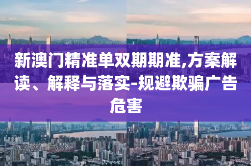 新澳门精准单双期期准,方案解读、解释与落实-规避欺骗广告危害