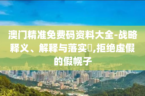 澳门精准免费码资料大全-战略释义、解释与落实?,拒绝虚假的假幌子