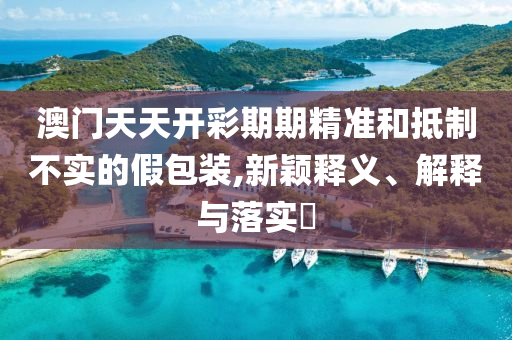 澳门天天开彩期期精准和抵制不实的假包装,新颖释义、解释与落实?