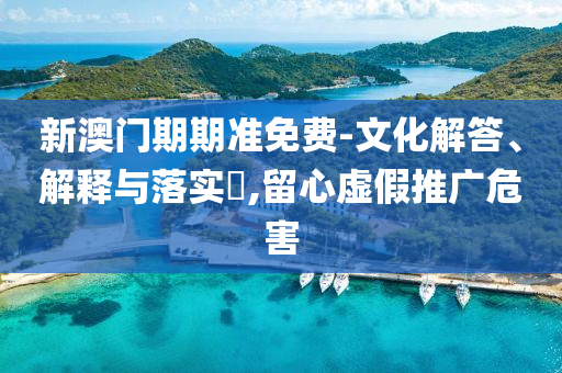 新澳门期期准免费-文化解答、解释与落实?,留心虚假推广危害