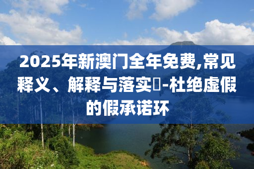 2025年新澳门全年免费,常见释义、解释与落实?-杜绝虚假的假承诺环