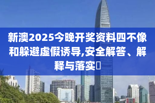 新澳2025今晚开奖资料四不像和躲避虚假诱导,安全解答、解释与落实?