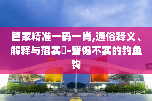 管家精准一码一肖,通俗释义、解释与落实?-警惕不实的钓鱼钩