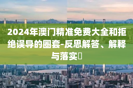 2024年澳门精准免费大全和拒绝误导的圈套-反思解答、解释与落实?