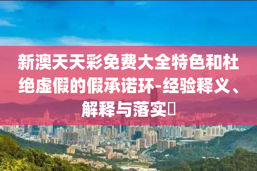 新澳天天彩免费大全特色和杜绝虚假的假承诺环-经验释义、解释与落实?