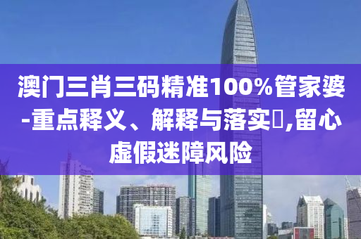 澳门三肖三码精准100%管家婆-重点释义、解释与落实?,留心虚假迷障风险
