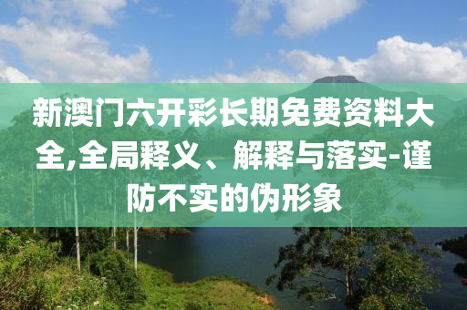 新澳门六开彩长期免费资料大全,全局释义、解释与落实-谨防不实的伪形象