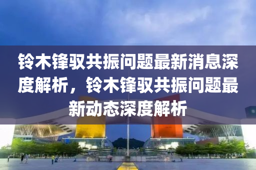 铃木锋驭共振问题最新消息深度解析，铃木锋驭共振问题最新动态深度解析