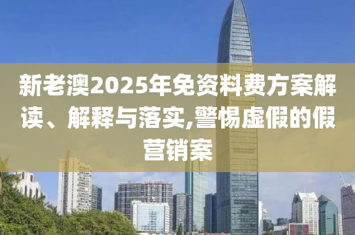 新老澳2025年免资料费方案解读、解释与落实,警惕虚假的假营销案