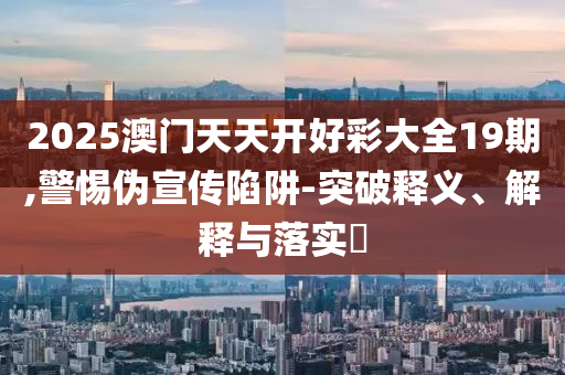 2025澳门天天开好彩大全19期,警惕伪宣传陷阱-突破释义、解释与落实?