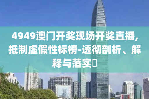 4949澳门开奖现场开奖直播,抵制虚假性标榜-透彻剖析、解释与落实?