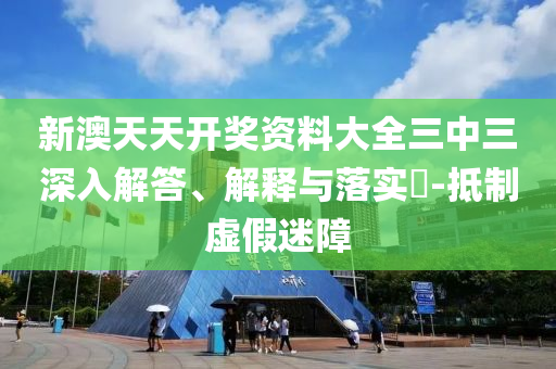 新澳天天开奖资料大全三中三深入解答、解释与落实?-抵制虚假迷障
