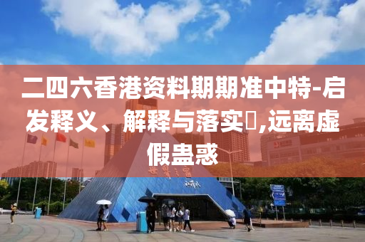 二四六香港资料期期准中特-启发释义、解释与落实?,远离虚假蛊惑