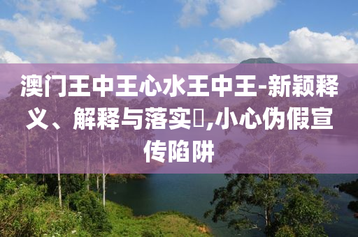 澳门王中王心水王中王-新颖释义、解释与落实?,小心伪假宣传陷阱