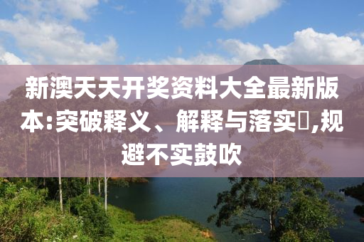 新澳天天开奖资料大全最新版本:突破释义、解释与落实?,规避不实鼓吹