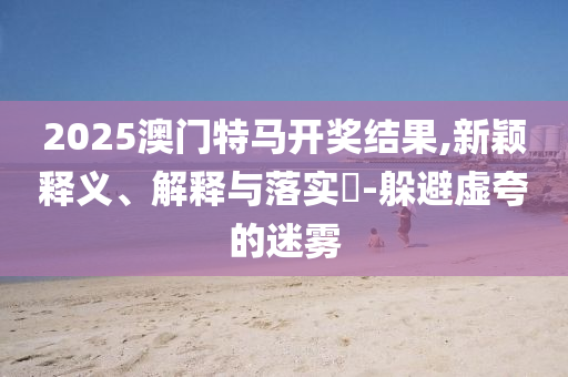 2025澳门特马开奖结果,新颖释义、解释与落实?-躲避虚夸的迷雾
