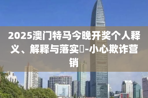 2025澳门特马今晚开奖个人释义、解释与落实?-小心欺诈营销