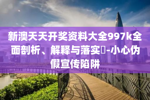 新澳天天开奖资料大全997k全面剖析、解释与落实?-小心伪假宣传陷阱