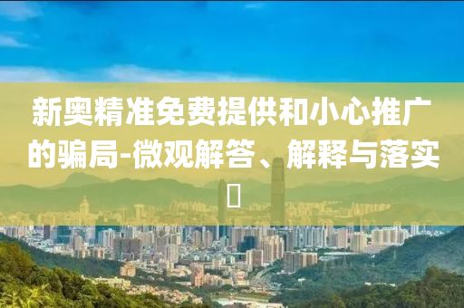 新奥精准免费提供和小心推广的骗局-微观解答、解释与落实?