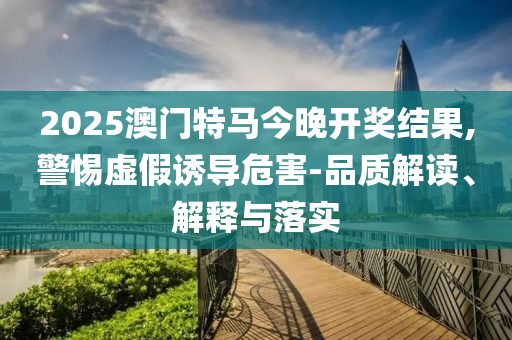 2025澳门特马今晚开奖结果,警惕虚假诱导危害-品质解读、解释与落实
