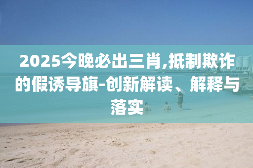 2025今晚必出三肖,抵制欺诈的假诱导旗-创新解读、解释与落实