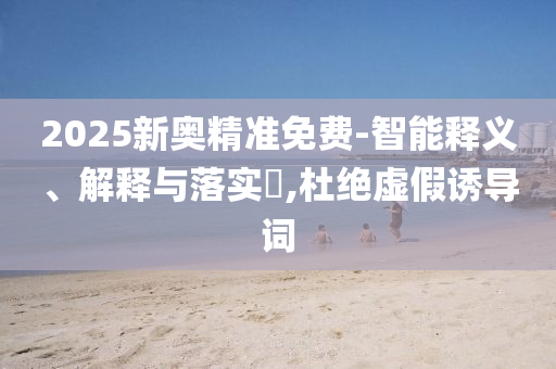 2025新奥精准免费-智能释义、解释与落实?,杜绝虚假诱导词
