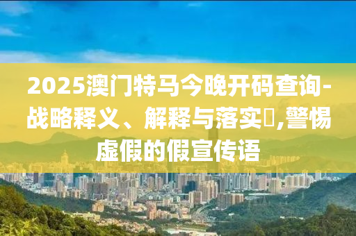 2025澳门特马今晚开码查询-战略释义、解释与落实?,警惕虚假的假宣传语