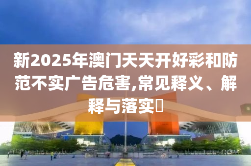 新2025年澳门天天开好彩和防范不实广告危害,常见释义、解释与落实?