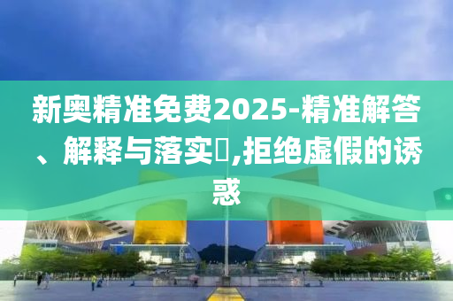 新奥精准免费2025-精准解答、解释与落实?,拒绝虚假的诱惑